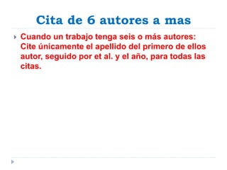 Cita de 6 autores a mas
 Cuando un trabajo tenga seis o más autores:
Cite únicamente el apellido del primero de ellos
autor, seguido por et al. y el año, para todas las
citas.
 