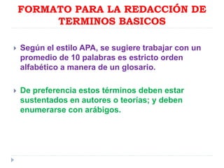FORMATO PARA LA REDACCIÓN DE
TERMINOS BASICOS
 Según el estilo APA, se sugiere trabajar con un
promedio de 10 palabras es estricto orden
alfabético a manera de un glosario.
 De preferencia estos términos deben estar
sustentados en autores o teorías; y deben
enumerarse con arábigos.
 