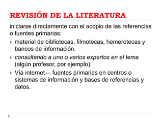 REVISIÓN DE LA LITERATURA
iniciarse directamente con el acopio de las referencias
o fuentes primarias:
 material de bibliotecas, filmotecas, hemerotecas y
bancos de información.
 consultando a uno o varios expertos en el tema
(algún profesor, por ejemplo).
 Vía internet— fuentes primarias en centros o
sistemas de información y bases de referencias y
datos.
 