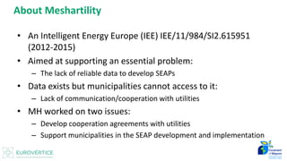 Datos para Inventario de Emisiones - Introducción 2
About Meshartility
• An Intelligent Energy Europe (IEE) IEE/11/984/SI2.615951
(2012-2015)
• Aimed at supporting an essential problem:
– The lack of reliable data to develop SEAPs
• Data exists but municipalities cannot access to it:
– Lack of communication/cooperation with utilities
• MH worked on two issues:
– Develop cooperation agreements with utilities
– Support municipalities in the SEAP development and implementation
 