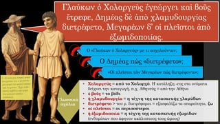 Γλαύκων ὁ Χολαργεὺς ἐγεώργει καὶ βοῦς
ἔτρεφε, Δημέας δὲ ἀπὸ χλαμυδουργίας
διετρέφετο, Μεγαρέων δ’ οἱ πλεῖστοι ἀπὸ
ἐξωμιδοποιίας.
Ο «Γλαύκων ὁ Χολαργεύς» με τι ασχολούνταν;
Γλωσσικά
σχόλια
• Χολαργεύς = από το Χολαρχό. Η κατάληξη -ευς στα ονόματα
δείχνει την καταγωγή, π.χ. Αθηνεύς = από την Αθήνα
• ὁ βοῦς = το βόδι
• ἡ χλαμυδουργία = η τέχνη της κατασκευής χλαμύδων
• διετρέφετο > του ρ. διατρέφομαι = εξασφαλίζω τα απαραίτητα, ζω
• οἱ πλεῖστοι = οι περισσότεροι
• ἡ ἐξωμιδοποιία = η τέχνη της κατασκευής εξωμίδων
(ενδυμάτων που άφηναν ακάλυπτους τους ώμους)
Ο Δημέας πώς «διετρέφετο»;
«Οἱ πλεῖστοι τῶν Μεγαρέων πώς διετρέφοντο»;
 