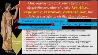 Οὐκ ὀλίγοι τῶν πολιτῶν τέχνην τινὰ
ἐξεμάνθανον, οἷον τὴν τῶν λιθοξόων,
κεραμέων, τεκτόνων, σκυτοτόμων, καὶ
πλεῖστα ἐπιτήδεια τῷ βίῳ ἐξειργάζοντο.
Τι μάθαιναν «οὐκ ὀλίγοι τῶν πολιτῶν»;
Γλωσσικά
σχόλια
• ἐξαμάνθανον = του ρ. ἐκμανθάνω = μαθαίνω καλά > μάθαιναν καλά
• οἷον = όπως, παραδείγματος χάρη
• τῶν λιθοξόων > του ουσ. ὁ λιθοξόος = ο τεχνίτης της πέτρας, ο μαρμαράς
• κεραμέων > του ουσ. ὁ κεραμεύς = ο τεχνίτης του πηλού
• τεκτόνων > του ουσ. ὁ τέκτων = ο μαραγκός ή ο οικοδόμος
• σκυτοτόμων > του ουσ. ὁ σκυτοτόμος = ο τσαγκάρης, ο βυρσοδέψης (= ο
τεχνίτης της επεξεργασίας δέρματος)
• ἐξειργάζοντο > του ρ. ἐξεργάζομαι = εργάζομαι και αποκτώ > εργάζονταν και
αποκτούσαν • πλεῖστα = πολλά • ἐπιτήδεια = απαραίτητα
• τῷ βίῳ > του ουσ. ὁ βίος = η ζωή > για τη ζωή (τους)
Ποια τέχνη «ἐξεμάνθανον»;
Τι «ἐξειργάζοντο»;
 