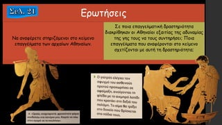 Ερωτήσεις
Να αναφέρετε στηριζόμενοι στο κείμενο
επαγγέλματα των αρχαίων Αθηναίων.
Σε ποια επαγγελματική δραστηριότητα
διακρίθηκαν οι Αθηναίοι εξαιτίας της αδυναμίας
της γης τους να τους συντηρήσει; Ποια
επαγγέλματα που αναφέρονται στο κείμενο
σχετίζονται με αυτή τη δραστηριότητα;
 