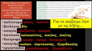 Ποιες λέξεις του αρχαίου
κειμένου έχουν
ετυμολογική
συγγένεια/παράγονται από
την ίδια ρίζα με τις
παρακάτω, νεοελληνικές
λέξεις;
•πολίτευμα
•βιολόγος
•απορία
•κατοικία
•διατροφή
•ποιητής
•εργοστάσιο.
πόλεις, πολιτῶν
βίῳ
πορίζωνται, ἔμπορος
κατοικοῦντες, οἰκείοις, οἰκέτας
τροφήν, ἔτρεφε, διετρέφετο
ἐποίουν, ἀλφιτοποιίας, ἐξωμιδοποίας
χλαμυδουργίας, ἐξειργάζοντο
Για να παίξουμε λίγο
με τις λέξεις....
 