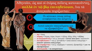 Ἀθηναῖοι, ὡς καὶ οἱ ἑτέρας πόλεις κατοικοῦντες,
πολλὰ ἐν τῷ βίῳ ἐπιτηδεύουσι, ἵνα τὰ
ἀναγκαῖα πορίζωνται:
Οι κάτοικοι ποιας πόλης
αναφέρονται στο κείμενο;
Γλωσσικά
σχόλια
• ὡς = όπως
• ἑτέρας > ἕτερος, ἑτέρα, ἕτερον = άλλος, άλλη, άλλο > άλλες
• οἱ κατοικοῦντες > του ρ. κατοικῶ = αυτοί που ζουν / κατοικούν
• ἐπιτηδεύουσιν > του ρ. ἐπιτηδεύω = ασκώ κάποιο επάγγελμα >
ασκούν κάποιο επάγγελμα
• ἵνα πορίζωνται > του ρ. πορίζομαι = αποκτώ, εξασφαλίζω > για να
εξασφαλίζουν
• τὰ ἀναγκαῖα = τα απαραίτητα
Αυτοί ασκούν επαγγέλματα για
να εξασφαλίζουν …
 