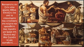 Φανταστείτε ότι
ζείτε στην
αρχαία Αθήνα.
Επιλέξτε ένα
από τα
επαγγέλματα
που εντοπίσατε
στα κείμενα και
αφηγηθείτε
πώς περνάτε
μια ημέρα στη
δουλειά σας!
Μην ξεχνάτε
να μας
συστηθείτε……..
 