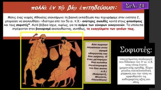 πολλὰ ἐν τῷ βίῳ ἐπιτηδεύουσι:
Μόλις ένας νεαρός Αθηναίος ολοκλήρωνε τη βασική εκπαίδευση που περιγράψαμε στην ενότητα 2,
μπορούσε να ακολουθήσει –ιδιαίτερα από τον 5ο αι. π.Χ.– ανώτερες σπουδές κοντά στους φιλοσόφους
και τους σοφιστές*. Αυτό βέβαια ίσχυε, κυρίως, για τα αγόρια των εύπορων οικογενειών. Τα υπόλοιπα
στρέφονταν στον βιοπορισμό ακολουθώντας, συνήθως, τα επαγγέλματα των γονέων τους.
Σοφιστές:
επαγγελματίες παιδαγωγοί
που δίδασκαν τον 5ο αι. π.Χ.
τους νέους έναντι
χρηματικής αμοιβής. Είχαν
μεγάλη εγκυκλοπαιδική
μόρφωση και την τάση να
αμφισβητούν τις
καθιερωμένες αξίες και
ιδέες.
 