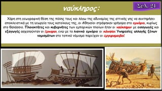 ναύκληρος:
Χάρη στη γεωγραφική θέση της πόλης τους και λόγω της αδυναμίας της αττικής γης να συντηρήσει
αποκλειστικά με τη γεωργία τους κατοίκους της, οι Αθηναίοι στράφηκαν γρήγορα στο εμπόριο, κυρίως
στο θαλάσσιο. Πλοιοκτήτες και κυβερνήτες των εμπορικών πλοίων ήταν οι ναύκληροι· με εισαγωγές και
εξαγωγές ασχολούνταν οι ἔμποροι, ενώ με το λιανικό εμπόριο οι κάπηλοι. Υπηρεσίες αλλαγής ξένων
νομισμάτων στο τοπικό νόμισμα παρείχαν οι ἀργυραμοιβοί.
 