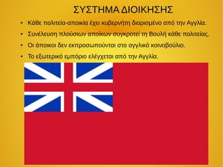 ΣΥΣΤΗΜΑ ΔΙΟΙΚΗΣΗΣ
● Κάθε πολιτεία-αποικία έχει κυβερνήτη διορισμένο από την Αγγλία.
● Συνέλευση πλούσιων αποίκων συγκροτεί τη Βουλή κάθε πολιτείας.
● Οι άποικοι δεν εκπροσωπούνται στο αγγλικό κοινοβούλιο.
● Το εξωτερικό εμπόριο ελέγχεται από την Αγγλία.
 