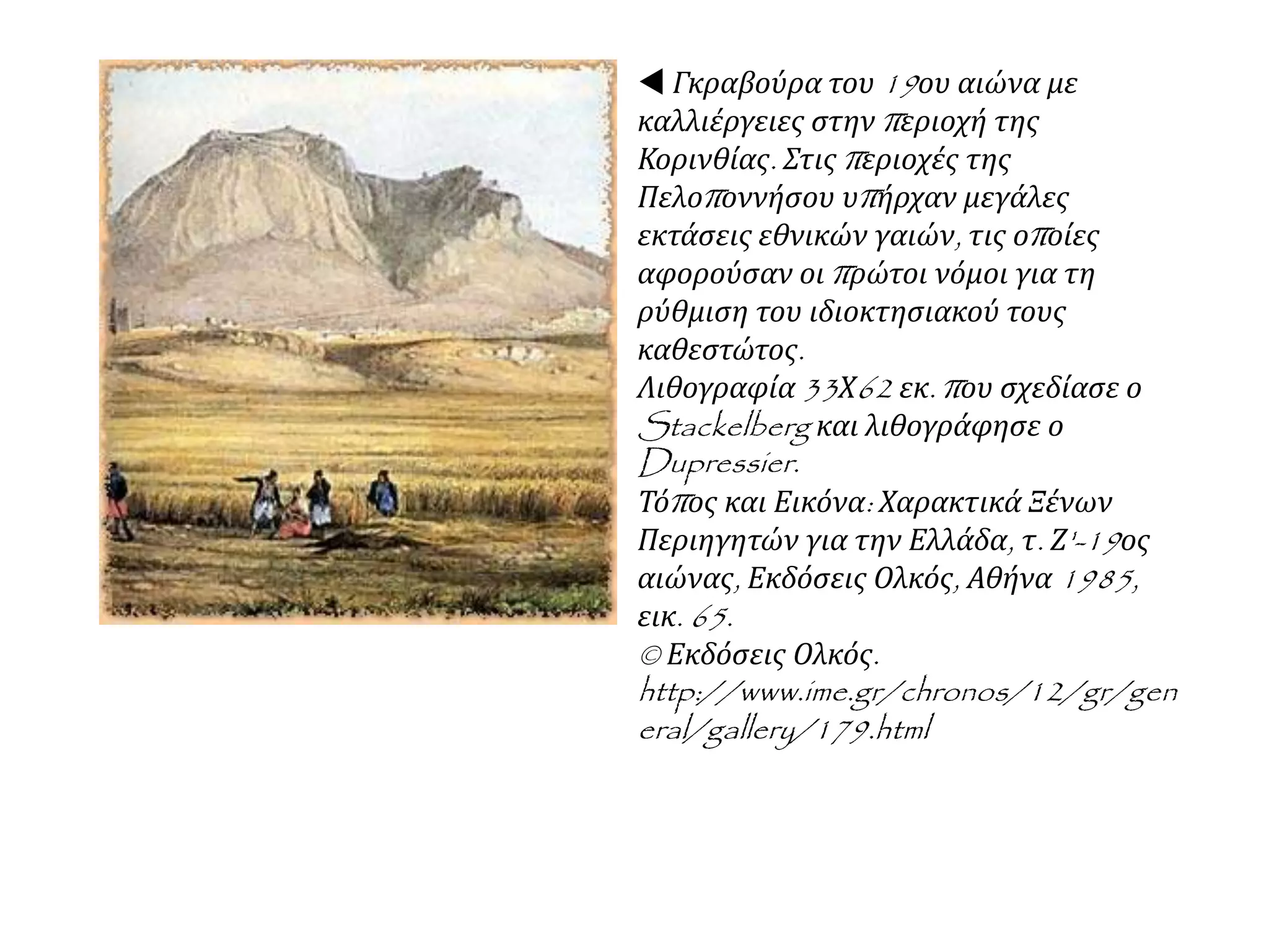  Γκραβούρα του 19ου αιώνα με
καλλιέργειες στην περιοχή της
Κορινθίας. Στις περιοχές της
Πελοποννήσου υπήρχαν μεγάλες
εκτάσεις εθνικών γαιών, τις οποίες
αφορούσαν οι πρώτοι νόμοι για τη
ρύθμιση του ιδιοκτησιακού τους
καθεστώτος.
Λιθογραφία 33Χ62 εκ. που σχεδίασε ο
Stackelberg και λιθογράφησε ο
Dupressier.
Τόπος και Εικόνα: Χαρακτικά Ξένων
Περιηγητών για την Ελλάδα, τ. Ζ'-19ος
αιώνας, Εκδόσεις Ολκός, Αθήνα 1985,
εικ. 65.
© Εκδόσεις Ολκός.
http://www.ime.gr/chronos/12/gr/gen
eral/gallery/179.html
 