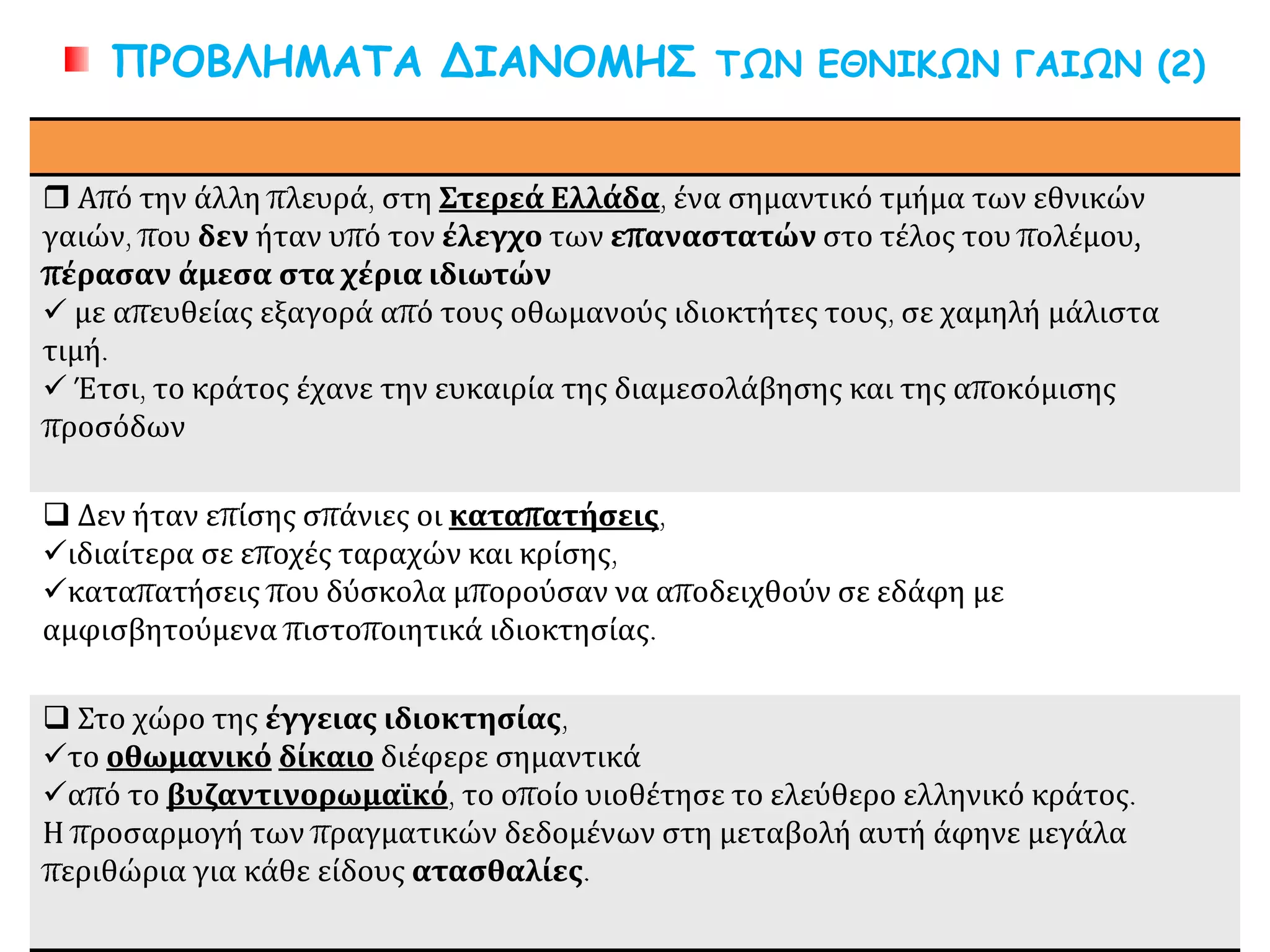 ΠΡΟΒΛΗΜΑΤΑ ΔΙΑΝΟΜΗΣ ΤΩΝ ΕΘΝΙΚΩΝ ΓΑΙΩΝ (2)
 Από την άλλη πλευρά, στη Στερεά Ελλάδα, ένα σημαντικό τμήμα των εθνικών
γαιών, που δεν ήταν υπό τον έλεγχο των επαναστατών στο τέλος του πολέμου,
πέρασαν άμεσα στα χέρια ιδιωτών
 με απευθείας εξαγορά από τους οθωμανούς ιδιοκτήτες τους, σε χαμηλή μάλιστα
τιμή.
 Έτσι, το κράτος έχανε την ευκαιρία της διαμεσολάβησης και της αποκόμισης
προσόδων
 Δεν ήταν επίσης σπάνιες οι καταπατήσεις,
ιδιαίτερα σε εποχές ταραχών και κρίσης,
καταπατήσεις που δύσκολα μπορούσαν να αποδειχθούν σε εδάφη με
αμφισβητούμενα πιστοποιητικά ιδιοκτησίας.
 Στο χώρο της έγγειας ιδιοκτησίας,
το οθωμανικό δίκαιο διέφερε σημαντικά
από το βυζαντινορωμαϊκό, το οποίο υιοθέτησε το ελεύθερο ελληνικό κράτος.
Η προσαρμογή των πραγματικών δεδομένων στη μεταβολή αυτή άφηνε μεγάλα
περιθώρια για κάθε είδους ατασθαλίες.
 
