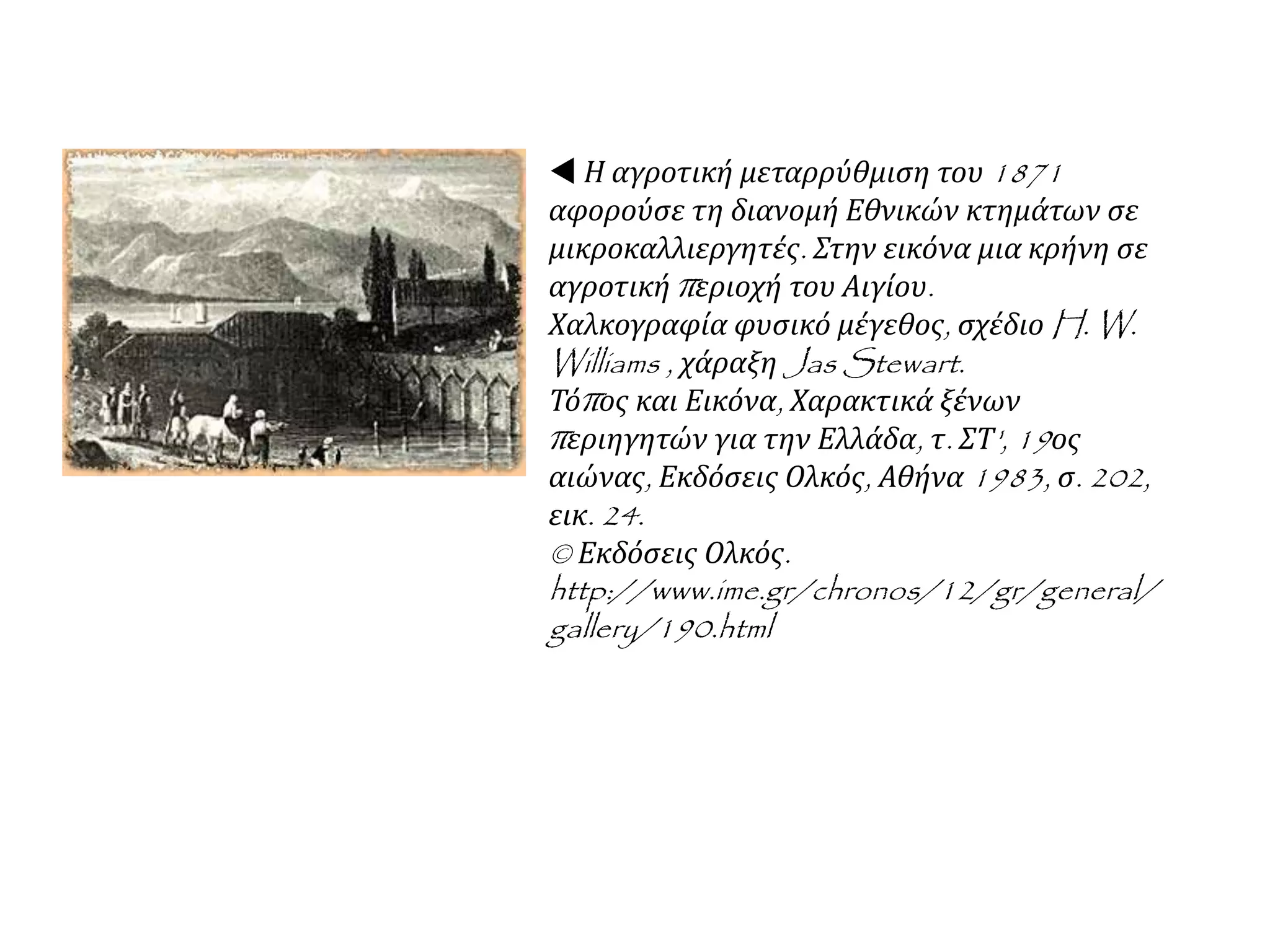  Η αγροτική μεταρρύθμιση του 1871
αφορούσε τη διανομή Εθνικών κτημάτων σε
μικροκαλλιεργητές. Στην εικόνα μια κρήνη σε
αγροτική περιοχή του Αιγίου.
Χαλκογραφία φυσικό μέγεθος, σχέδιο H. W.
Williams , χάραξη Jas Stewart.
Τόπος και Εικόνα, Χαρακτικά ξένων
περιηγητών για την Ελλάδα, τ. ΣΤ', 19ος
αιώνας, Εκδόσεις Ολκός, Αθήνα 1983, σ. 202,
εικ. 24.
© Εκδόσεις Ολκός.
http://www.ime.gr/chronos/12/gr/general/
gallery/190.html
 