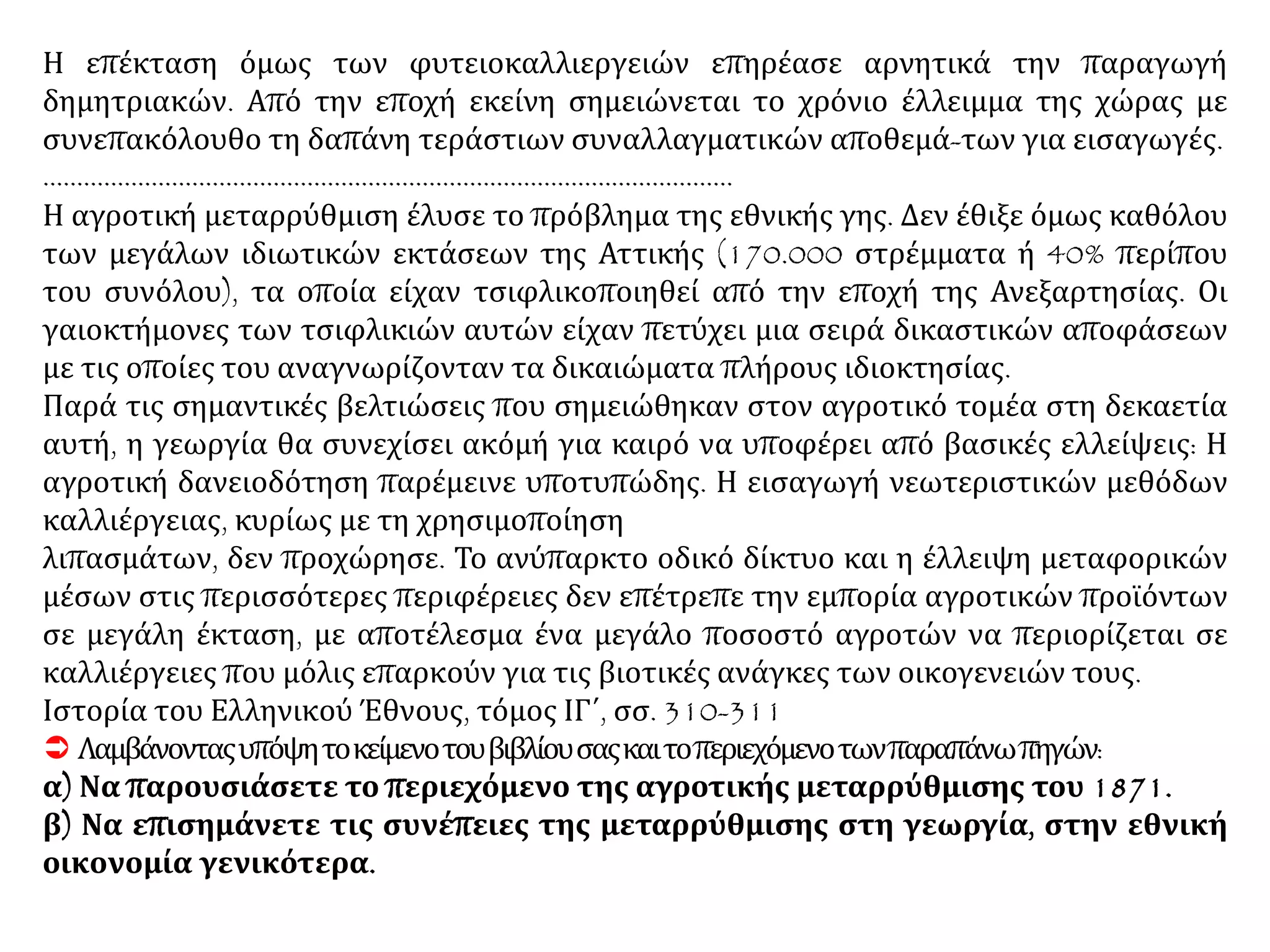 Η επέκταση όμως των φυτειοκαλλιεργειών επηρέασε αρνητικά την παραγωγή
δημητριακών. Από την εποχή εκείνη σημειώνεται το χρόνιο έλλειμμα της χώρας με
συνεπακόλουθο τη δαπάνη τεράστιων συναλλαγματικών αποθεμά-των για εισαγωγές.
…………………………………………………………………………………………
Η αγροτική μεταρρύθμιση έλυσε το πρόβλημα της εθνικής γης. Δεν έθιξε όμως καθόλου
των μεγάλων ιδιωτικών εκτάσεων της Αττικής (170.000 στρέμματα ή 40% περίπου
του συνόλου), τα οποία είχαν τσιφλικοποιηθεί από την εποχή της Ανεξαρτησίας. Οι
γαιοκτήμονες των τσιφλικιών αυτών είχαν πετύχει μια σειρά δικαστικών αποφάσεων
με τις οποίες του αναγνωρίζονταν τα δικαιώματα πλήρους ιδιοκτησίας.
Παρά τις σημαντικές βελτιώσεις που σημειώθηκαν στον αγροτικό τομέα στη δεκαετία
αυτή, η γεωργία θα συνεχίσει ακόμή για καιρό να υποφέρει από βασικές ελλείψεις: Η
αγροτική δανειοδότηση παρέμεινε υποτυπώδης. Η εισαγωγή νεωτεριστικών μεθόδων
καλλιέργειας, κυρίως με τη χρησιμοποίηση
λιπασμάτων, δεν προχώρησε. Το ανύπαρκτο οδικό δίκτυο και η έλλειψη μεταφορικών
μέσων στις περισσότερες περιφέρειες δεν επέτρεπε την εμπορία αγροτικών προϊόντων
σε μεγάλη έκταση, με αποτέλεσμα ένα μεγάλο ποσοστό αγροτών να περιορίζεται σε
καλλιέργειες που μόλις επαρκούν για τις βιοτικές ανάγκες των οικογενειών τους.
Ιστορία του Ελληνικού Έθνους, τόμος ΙΓ΄, σσ. 310-311
 Λαμβάνονταςυπόψητοκείμενοτουβιβλίουσαςκαιτοπεριεχόμενοτωνπαραπάνωπηγών:
α) Να παρουσιάσετε το περιεχόμενο της αγροτικής μεταρρύθμισης του 1871.
β) Να επισημάνετε τις συνέπειες της μεταρρύθμισης στη γεωργία, στην εθνική
οικονομία γενικότερα.
 