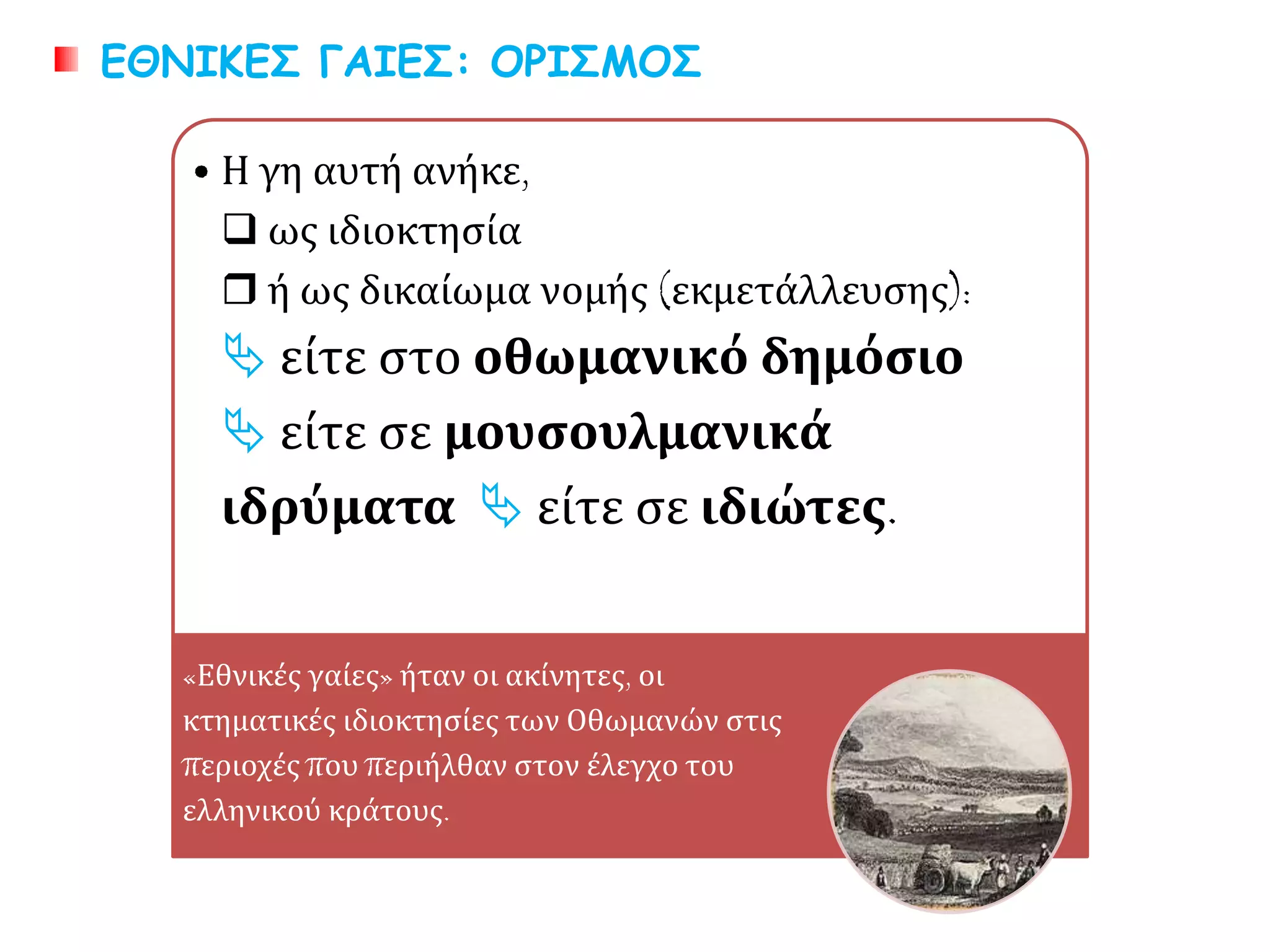 • Η γη αυτή ανήκε,
 ως ιδιοκτησία
 ή ως δικαίωμα νομής (εκμετάλλευσης):
 είτε στο οθωμανικό δημόσιο
 είτε σε μουσουλμανικά ιδρύματα
 είτε σε ιδιώτες.
«Εθνικές γαίες» ήταν οι ακίνητες, οι
κτηματικές ιδιοκτησίες των Οθωμανών στις
περιοχές που περιήλθαν στον έλεγχο του
ελληνικού κράτους.
ΕΘΝΙΚΕΣ ΓΑΙΕΣ: ΟΡΙΣΜΟΣ
 