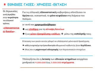 ΕΘΝΙΚΕΣ ΓΑΙΕΣ: ΧΡΗΣΕΙΣ-ΕΚΤΑΣΗ
Οι περιουσίες
αυτέςπεριήλθαν
στην κυριότητα
τουελληνικού
κράτους
«επαναστατικώ
δικαίω».
Για τις ελληνικές επαναστατικές κυβερνήσεις αποτέλεσαν το
πρώτο και, ουσιαστικά, το μόνο κεφάλαιο στη διάρκεια του
πολέμου,
γι' αυτό και χρησιμοποιήθηκαν:
 ως υποθήκη για τη σύναψη δανείων
 ή ως μέσα εξασφάλισης εσόδων,  μέσω της εκποίησής τους.
Η έκταση των γαιών αυτών μπορεί να υπολογιστεί μόνο κατά προσέγγιση:
 καθώςτοσχετικόμετηνέγγειοιδιοκτησίαοθωμανικό καθεστώς ήταν περίπλοκο,
 όπως και οι μηχανισμοί απογραφής των περιουσιακών στοιχείων.
Υπολογίζεται ότι η έκταση των εθνικών κτημάτων ανερχόταν
χονδρικά σε 4.000.000 έως 5.000.000 στρέμματα.
 
