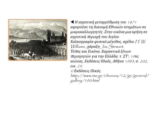  Η αγροτική μεταρρύθμιση του 1871
αφορούσε τη διανομή Εθνικών κτημάτων σε
μικροκαλλιεργητές. Στην εικόνα μια κρήνη σε
αγροτική περιοχή του Αιγίου.
Χαλκογραφία φυσικό μέγεθος, σχέδιο H. W.
Williams , χάραξη Jas Stewart.
Τόπος και Εικόνα, Χαρακτικά ξένων
περιηγητών για την Ελλάδα, τ. ΣΤ', 19ος
αιώνας, Εκδόσεις Ολκός, Αθήνα 1983, σ. 202,
εικ. 24.
© Εκδόσεις Ολκός.
http://www.ime.gr/chronos/12/gr/general/
gallery/190.html
 