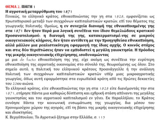 ΘΕΜΑ 2. ΠΗΓΗ 1
Η αγροτική μεταρρύθμιση του 1871
Γενικώς, το ελληνικό κράτος, εθνικοποιώντας την γη στα 1828, εμφανίζεται ως
πρωτοποριακό μεταξύ των συγχρόνων καπιταλιστικών κρατών, επί του θέματος της
γεωργικής πολιτικής. Ομοίως, η εν συνεχεία διανομή της εθνικοποιημένης γης στα
1871 δεν ήταν παρά μια λογική συνέπεια του ίδιου θεμελιώδους κρατικού
προσανατολισμού: η διανομή της γης, κατακερματισμέ-νης σε μικρούς
οικογενειακούς κλήρους, δεν ήταν αντίθετη με την προηγηθείσα εθνικοποίηση,
αλλά μάλλον μια ρεαλιστικότερη εφαρμογή της ίδιας αρχής. Ο κοινός στόχος και
στις δύο περιπτώσεις ήταν να εμποδιστεί η μεγάλη γαιοκτησία. Η πρόοδος της
μικρής οικογενειακής επιχείρησης, ισοδυναμώντας
με μια de facto εθνικοποίηση της γης, είχε ακόμη ως συνέπεια την ευρύτερη
εθνικοποίηση της αγροτικής οικονομίας στο σύνολό της, θεωρούμενης ως όλου. Στο
σημείο αυτό, η πολιτική του ελληνικού κράτους προανάγγελλε ή την ανάλογη πολιτική
των συγχρόνων καπιταλιστικών κρατών υπέρ μιας μικροαγροτικής γεωργίας, όπως
αυτή εφαρμόστηκε στα ευρωπαϊκά κράτη από τις πρώτες δεκαετίες του 20ου αιώνα.
Το ελληνικό κράτος, είτε εθνικοποιώντας την γη στα 1828 είτε διανέμοντάς την στα
1871, ετήρησε πάντα μια καθαρώς δύσπιστη και εχθρική στάση απέναντι της μεγάλης
γαιοκτησίας και του αγροτικού καπιταλισμού εν γένει. Εκ παραλλήλου, το Κράτος
ευνόησε πάντα την κοινωνική ενσωμάτωση της γεωργίας, δια μέσου του
προνομιούχου χώρου της αγοράς, επί τη βάσει της μικρής οικογενειακής επιχείρησης
και ιδιοκτησίας.
Κ. Βεργόπουλου, Το Αγροτικό ζήτημα στην Ελλάδα, σ. 115
 