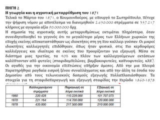 ΠΗΓΗ 2
Η γεωργία και η αγροτική μεταρρύθμιση του 1871
Τελικά το Μάρτιο του 1871, ο Κουμουνδούρος, με υπουργό το Σωτηρόπουλο, πέτυχε
την ψήφιση νόμου με αποτέλεσμα να διανεμηθούν 2.650.000 στρέμματα σε 357.217
κλήρους με αγοραία αξία 90.000.000 δρχ.
Η σημασία της αγροτικής αυτής μεταρρυθμίσεως εκτιμάται πληρέστερα, όταν
συνειδητοποιηθεί το γεγονός ότι το μεγαλύτερο μέρος των Ελλήνων χωρικών της
εποχής εκείνης αποκαταστάθηκαν ως ιδιοκτήτες στη γη που καλλιερ-γούσαν. Οι μικροί
ιδιοκτήτες καλλιεργητές επιδόθηκαν, όπως ήταν φυσικό, στις πιο κερδοφόρες
καλλιέργειες και ιδιαίτερα σε εκείνες που προορίζονταν για εξαγωγή. Μέσα σε
διάστημα μιας τριετίας, τα 40% και πλέον των καλλιεργούμενων εκτάσεων
καλύπτονταν από φυτείες (σταφιδαμπελώνες, βαμβακοφυτείες, καπνοφυτείες, κλπ.).
Οι αγαθές για την οικονομία επιπτώσεις υπήρξαν άμεσες. Από την μια πλευρά
παρατηρήθηκε ραγδαία εισροή ξένου συναλλάγματος και από την άλλη τα έσοδα του
Δημοσίου από τους τελωνειακούς δασμούς εξαγωγής πολλαπλασιάσθηκαν. Τα
στοιχεία για τη σταφιδοπαραγωγή και εξαγωγή σταφίδας την περίοδο 1860-1878
είναι αποκαλυπτικά. 
 