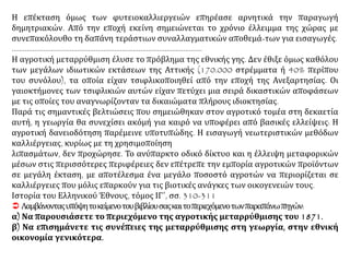Η επέκταση όμως των φυτειοκαλλιεργειών επηρέασε αρνητικά την παραγωγή
δημητριακών. Από την εποχή εκείνη σημειώνεται το χρόνιο έλλειμμα της χώρας με
συνεπακόλουθο τη δαπάνη τεράστιων συναλλαγματικών αποθεμά-των για εισαγωγές.
…………………………………………………………………………………………
Η αγροτική μεταρρύθμιση έλυσε το πρόβλημα της εθνικής γης. Δεν έθιξε όμως καθόλου
των μεγάλων ιδιωτικών εκτάσεων της Αττικής (170.000 στρέμματα ή 40% περίπου
του συνόλου), τα οποία είχαν τσιφλικοποιηθεί από την εποχή της Ανεξαρτησίας. Οι
γαιοκτήμονες των τσιφλικιών αυτών είχαν πετύχει μια σειρά δικαστικών αποφάσεων
με τις οποίες του αναγνωρίζονταν τα δικαιώματα πλήρους ιδιοκτησίας.
Παρά τις σημαντικές βελτιώσεις που σημειώθηκαν στον αγροτικό τομέα στη δεκαετία
αυτή, η γεωργία θα συνεχίσει ακόμή για καιρό να υποφέρει από βασικές ελλείψεις: Η
αγροτική δανειοδότηση παρέμεινε υποτυπώδης. Η εισαγωγή νεωτεριστικών μεθόδων
καλλιέργειας, κυρίως με τη χρησιμοποίηση
λιπασμάτων, δεν προχώρησε. Το ανύπαρκτο οδικό δίκτυο και η έλλειψη μεταφορικών
μέσων στις περισσότερες περιφέρειες δεν επέτρεπε την εμπορία αγροτικών προϊόντων
σε μεγάλη έκταση, με αποτέλεσμα ένα μεγάλο ποσοστό αγροτών να περιορίζεται σε
καλλιέργειες που μόλις επαρκούν για τις βιοτικές ανάγκες των οικογενειών τους.
Ιστορία του Ελληνικού Έθνους, τόμος ΙΓ΄, σσ. 310-311
 Λαμβάνονταςυπόψητοκείμενοτουβιβλίουσαςκαιτοπεριεχόμενοτωνπαραπάνωπηγών:
α) Να παρουσιάσετε το περιεχόμενο της αγροτικής μεταρρύθμισης του 1871.
β) Να επισημάνετε τις συνέπειες της μεταρρύθμισης στη γεωργία, στην εθνική
οικονομία γενικότερα.
 
