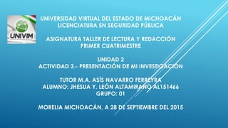 UNIVERSIDAD VIRTUAL DEL ESTADO DE MICHOACÁN
LICENCIATURA EN SEGURIDAD PÚBLICA
ASIGNATURA TALLER DE LECTURA Y REDACCIÓN
PRIMER CUATRIMESTRE
UNIDAD 2
ACTIVIDAD 3.- PRESENTACIÓN DE MI INVESTIGACIÓN
TUTOR M.A. ASÍS NAVARRO FERREYRA
ALUMNO: JHESUA Y. LEÓN ALTAMIRANO AL151466
GRUPO: 01
MORELIA MICHOACÁN, A 28 DE SEPTIEMBRE DEL 2015
 
