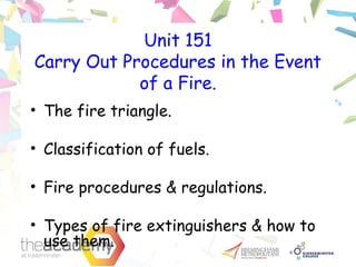 Unit 151
Carry Out Procedures in the Event
of a Fire.
• The fire triangle.
• Classification of fuels.
• Fire procedures & regulations.
• Types of fire extinguishers & how to
use them.
 