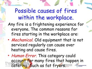 Possible causes of fires
within the workplace.
Any fire is a frightening experience for
everyone. The common reasons for
fires starting in the workplace are:
• Mechanical. Old equipment that is not
serviced regularly can cause over
heating and cause fires.
• Human Error. This category could
account for many fires that happen in
catering. Such as fat fryers.
 