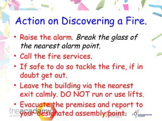 Action on Discovering a Fire.
• Raise the alarm. Break the glass of
the nearest alarm point.
• Call the fire services.
• If safe to do so tackle the fire, if in
doubt get out.
• Leave the building via the nearest
exit calmly. DO NOT run or use lifts.
• Evacuate the premises and report to
your designated assembly point.
 