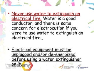 • Never use water to extinguish an
electrical fire. Water is a good
conductor, and there is some
concern for electrocution if you
were to use water to extinguish an
electrical fire.
• Electrical equipment must be
unplugged and/or de-energized
before using a water extinguisher
on it.
 