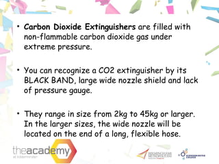 • Carbon Dioxide Extinguishers are filled with
non-flammable carbon dioxide gas under
extreme pressure.
• You can recognize a CO2 extinguisher by its
BLACK BAND, large wide nozzle shield and lack
of pressure gauge.
• They range in size from 2kg to 45kg or larger.
In the larger sizes, the wide nozzle will be
located on the end of a long, flexible hose.
 