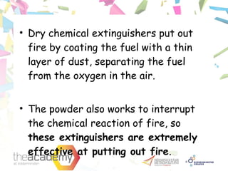 • Dry chemical extinguishers put out
fire by coating the fuel with a thin
layer of dust, separating the fuel
from the oxygen in the air.
• The powder also works to interrupt
the chemical reaction of fire, so
these extinguishers are extremely
effective at putting out fire.
 
