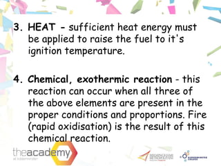 3. HEAT - sufficient heat energy must
be applied to raise the fuel to it's
ignition temperature.
4. Chemical, exothermic reaction - this
reaction can occur when all three of
the above elements are present in the
proper conditions and proportions. Fire
(rapid oxidisation) is the result of this
chemical reaction.
 