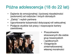 Późna adolescencja (18 do 22 lat)
• Dążenie do emocjonalnej i życiowej niezależności
(autonomii) od rodziców i innych dorosłych
• „Zaloty” i wybór partnera
• Ugruntowanie tożsamości dotyczącej roli seksualnej
• Podjęcie studiów lub pracy i rozpoczęcie kariery
zawodowej
• Poszukiwanie
stosowanych dla siebie
grup towarzyskich
i społecznych
• Osiągnięcie
zinternalizowanej
własnej moralności
 