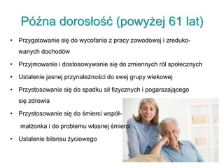 Późna dorosłość (powyżej 61 lat)
• Przygotowanie się do wycofania z pracy zawodowej i zreduko-
wanych dochodów
• Przyjmowanie i dostosowywanie się do zmiennych ról społecznych
• Ustalenie jasnej przynależności do swej grupy wiekowej
• Przystosowanie się do spadku sił fizycznych i pogarszającego
się zdrowia
• Przystosowanie się do śmierci współ-
małżonka i do problemu własnej śmierci
• Ustalenie bilansu życiowego
 