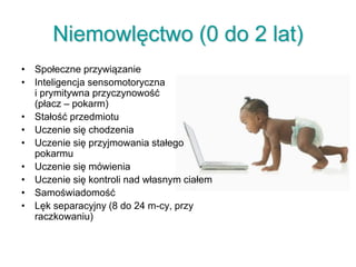 Niemowlęctwo (0 do 2 lat)
• Społeczne przywiązanie
• Inteligencja sensomotoryczna
i prymitywna przyczynowość
(płacz – pokarm)
• Stałość przedmiotu
• Uczenie się chodzenia
• Uczenie się przyjmowania stałego
pokarmu
• Uczenie się mówienia
• Uczenie się kontroli nad własnym ciałem
• Samoświadomość
• Lęk separacyjny (8 do 24 m-cy, przy
raczkowaniu)
 