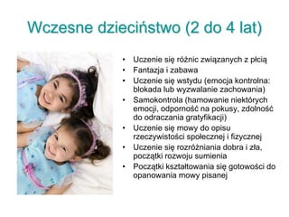Wczesne dzieciństwo (2 do 4 lat)
• Uczenie się różnic związanych z płcią
• Fantazja i zabawa
• Uczenie się wstydu (emocja kontrolna:
blokada lub wyzwalanie zachowania)
• Samokontrola (hamowanie niektórych
emocji, odporność na pokusy, zdolność
do odraczania gratyfikacji)
• Uczenie się mowy do opisu
rzeczywistości społecznej i fizycznej
• Uczenie się rozróżniania dobra i zła,
początki rozwoju sumienia
• Początki kształtowania się gotowości do
opanowania mowy pisanej
 