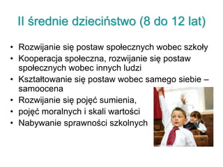 II średnie dzieciństwo (8 do 12 lat)
• Rozwijanie się postaw społecznych wobec szkoły
• Kooperacja społeczna, rozwijanie się postaw
społecznych wobec innych ludzi
• Kształtowanie się postaw wobec samego siebie –
samoocena
• Rozwijanie się pojęć sumienia,
• pojęć moralnych i skali wartości
• Nabywanie sprawności szkolnych
 