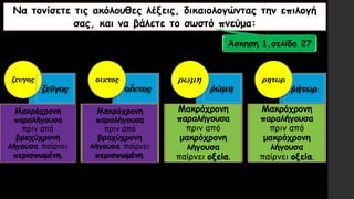 Να τονίσετε τις ακόλουθες λέξεις, δικαιολογώντας την επιλογή
σας, και να βάλετε το σωστό πνεύμα:
ῥώμη
ζευγος
οἶκτος ῥήτωρζεῦγος
οικτος ρωμη ρητωρ
Μακρόχρονη
παραλήγουσα
πριν από
μακρόχρονη
λήγουσα
παίρνει οξεία.
Μακρόχρονη
παραλήγουσα
πριν από
βραχύχρονη
λήγουσα παίρνει
περισπωμένη.
Άσκηση 1,σελίδα 27
Μακρόχρονη
παραλήγουσα
πριν από
μακρόχρονη
λήγουσα
παίρνει οξεία.
Μακρόχρονη
παραλήγουσα
πριν από
βραχύχρονη
λήγουσα παίρνει
περισπωμένη.
 