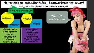 Να τονίσετε τις ακόλουθες λέξεις, δικαιολογώντας την επιλογή
σας, και να βάλετε το σωστό πνεύμα:
ανθρωπων
τοῖχοςἀνθρώπων
τοιχος
Μακρόχρονη
παραλήγουσα
πριν από
μακρόχρονη
λήγουσα
παίρνει οξεία.
Μακρόχρονη
παραλήγουσα
πριν από
βραχύχρονη
λήγουσα παίρνει
περισπωμένη.
Άσκηση 1,σελίδα 27
Αχ, πόσο
παιδεύομαι
 