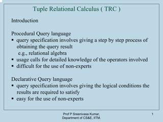 Prof P Sreenivasa Kumar,
Department of CS&E, IITM.
1
Tuple Relational Calculus ( TRC )
Introduction
Procedural Query language
query specification involves giving a step by step process of
obtaining the query result
e.g., relational algebra
usage calls for detailed knowledge of the operators involved
difficult for the use of non-experts
Declarative Query language
query specification involves giving the logical conditions the
results are required to satisfy
easy for the use of non-experts
 