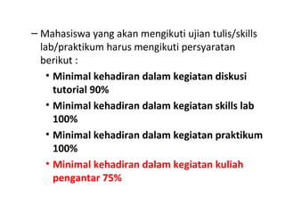 – Mahasiswa yang akan mengikuti ujian tulis/skills
lab/praktikum harus mengikuti persyaratan
berikut :
• Minimal kehadiran dalam kegiatan diskusi
tutorial 90%
• Minimal kehadiran dalam kegiatan skills lab
100%
• Minimal kehadiran dalam kegiatan praktikum
100%
• Minimal kehadiran dalam kegiatan kuliah
pengantar 75%
 