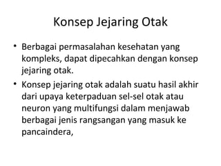 Konsep Jejaring Otak
• Berbagai permasalahan kesehatan yang
kompleks, dapat dipecahkan dengan konsep
jejaring otak.
• Konsep jejaring otak adalah suatu hasil akhir
dari upaya keterpaduan sel-sel otak atau
neuron yang multifungsi dalam menjawab
berbagai jenis rangsangan yang masuk ke
pancaindera,
 