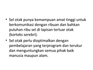 • Sel otak punya kemampuan amat tinggi untuk
berkomunikasi dengan ribuan dan bahkan
puluhan ribu sel di lapisan terluar otak
(korteks serebri).
• Sel otak perlu dioptimalkan dengan
pembelajaran yang terprogram dan terukur
dan menguntungkan semua pihak baik
manusia maupun alam.
 