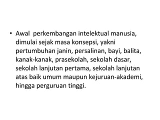 • Awal perkembangan intelektual manusia,
dimulai sejak masa konsepsi, yakni
pertumbuhan janin, persalinan, bayi, balita,
kanak-kanak, prasekolah, sekolah dasar,
sekolah lanjutan pertama, sekolah lanjutan
atas baik umum maupun kejuruan-akademi,
hingga perguruan tinggi.
 
