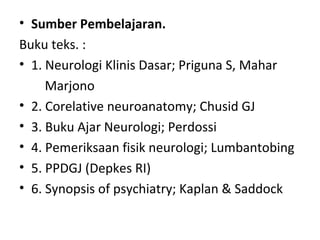 • Sumber Pembelajaran.
Buku teks. :
• 1. Neurologi Klinis Dasar; Priguna S, Mahar
Marjono
• 2. Corelative neuroanatomy; Chusid GJ
• 3. Buku Ajar Neurologi; Perdossi
• 4. Pemeriksaan fisik neurologi; Lumbantobing
• 5. PPDGJ (Depkes RI)
• 6. Synopsis of psychiatry; Kaplan & Saddock
 