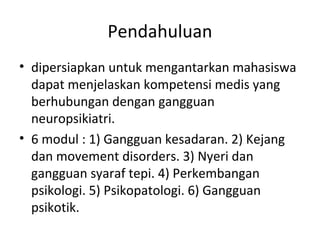 Pendahuluan
• dipersiapkan untuk mengantarkan mahasiswa
dapat menjelaskan kompetensi medis yang
berhubungan dengan gangguan
neuropsikiatri.
• 6 modul : 1) Gangguan kesadaran. 2) Kejang
dan movement disorders. 3) Nyeri dan
gangguan syaraf tepi. 4) Perkembangan
psikologi. 5) Psikopatologi. 6) Gangguan
psikotik.
 