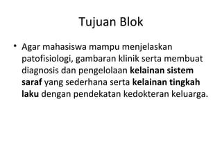 Tujuan Blok
• Agar mahasiswa mampu menjelaskan
patofisiologi, gambaran klinik serta membuat
diagnosis dan pengelolaan kelainan sistem
saraf yang sederhana serta kelainan tingkah
laku dengan pendekatan kedokteran keluarga.
 