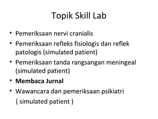 Topik Skill Lab
• Pemeriksaan nervi cranialis
• Pemeriksaan refleks fisiologis dan reflek
patologis (simulated patient)
• Pemeriksaan tanda rangsangan meningeal
(simulated patient)
• Membaca Jurnal
• Wawancara dan pemeriksaan psikiatri
( simulated patient )
 