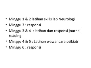 • Minggu 1 & 2 latihan skills lab Neurologi
• Minggu 3 : responsi
• Minggu 3 & 4 : latihan dan responsi journal
reading
• Minggu 4 & 5 : Latihan wawancara psikiatri
• Minggu 6 : responsi
 