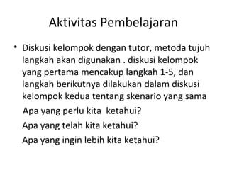 Aktivitas Pembelajaran
• Diskusi kelompok dengan tutor, metoda tujuh
langkah akan digunakan . diskusi kelompok
yang pertama mencakup langkah 1-5, dan
langkah berikutnya dilakukan dalam diskusi
kelompok kedua tentang skenario yang sama
Apa yang perlu kita ketahui?
Apa yang telah kita ketahui?
Apa yang ingin lebih kita ketahui?
 