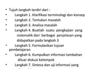 • Tujuh langkah terdiri dari :
• Langkah 1. Klarifikasi terminologi dan konsep
• Langkah 2. Tentukan masalah
• Langkah 3. Analisa masalah
• Langkah 4. Buatlah suatu pengkajian yang
sistematik dari berbagai penjelasan yang
didapatkan pada langkah 3
• Langkah 5. Formulasikan tujuan
pembelajaran
• Langkah 6. Kumpulkan informasi tambahan
diluar diskusi kelompok
• Langkah 7. Sintesa dan uji informasi yang
 